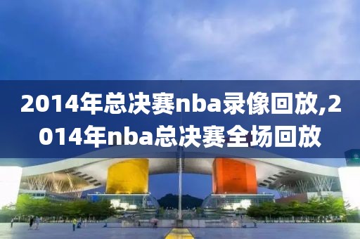 2014年总决赛nba录像回放,2014年nba总决赛全场回放
