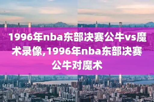 1996年nba东部决赛公牛vs魔术录像,1996年nba东部决赛公牛对魔术