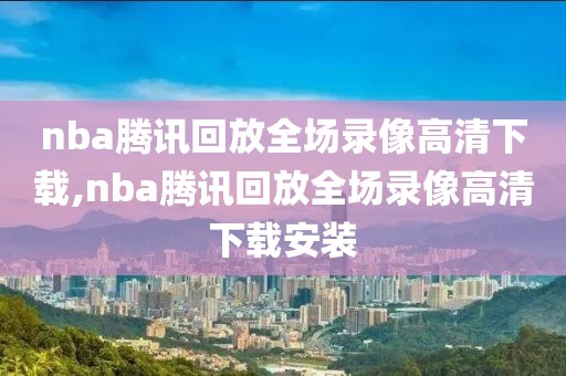 nba腾讯回放全场录像高清下载,nba腾讯回放全场录像高清下载安装