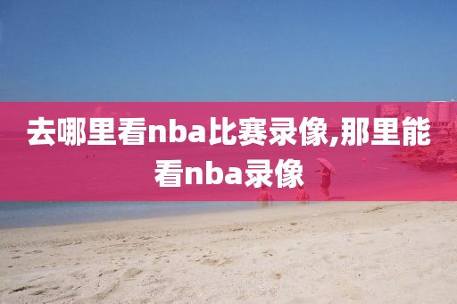 去哪里看nba比赛录像,那里能看nba录像