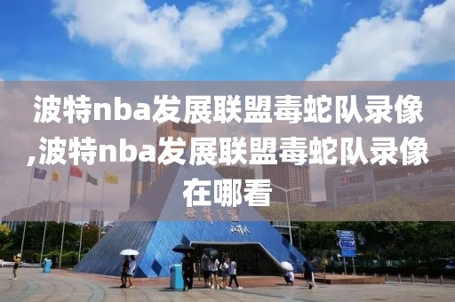 波特nba发展联盟毒蛇队录像,波特nba发展联盟毒蛇队录像在哪看