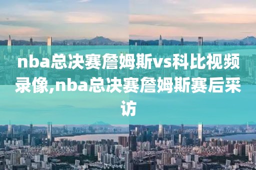 nba总决赛詹姆斯vs科比视频录像,nba总决赛詹姆斯赛后采访