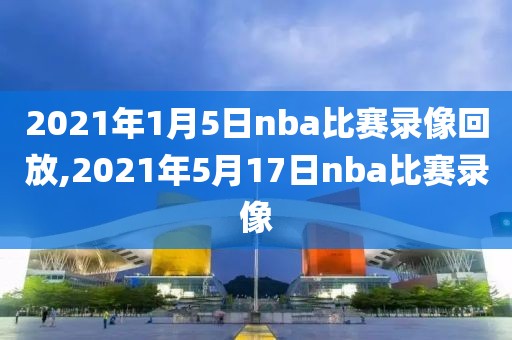 2021年1月5日nba比赛录像回放,2021年5月17日nba比赛录像