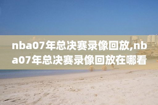 nba07年总决赛录像回放,nba07年总决赛录像回放在哪看