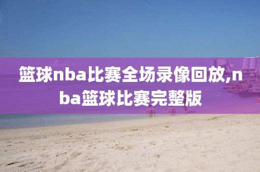 篮球nba比赛全场录像回放,nba篮球比赛完整版