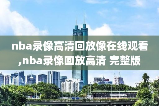 nba录像高清回放像在线观看,nba录像回放高清 完整版