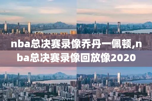 nba总决赛录像乔丹一佩顿,nba总决赛录像回放像2020