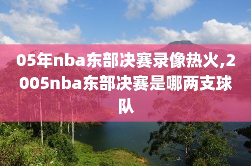 05年nba东部决赛录像热火,2005nba东部决赛是哪两支球队