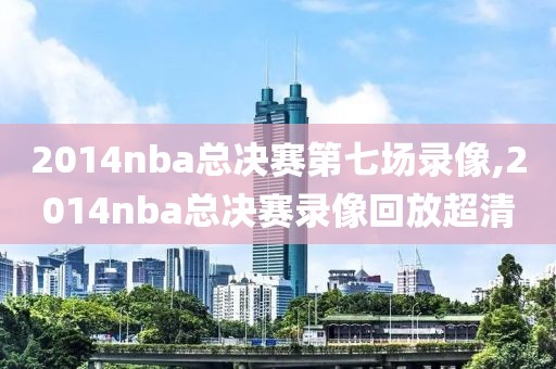 2014nba总决赛第七场录像,2014nba总决赛录像回放超清