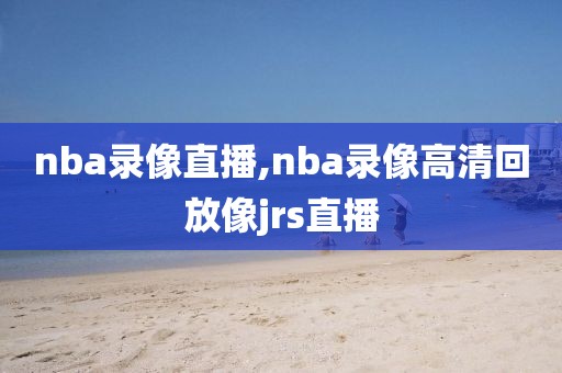 nba录像直播,nba录像高清回放像jrs直播