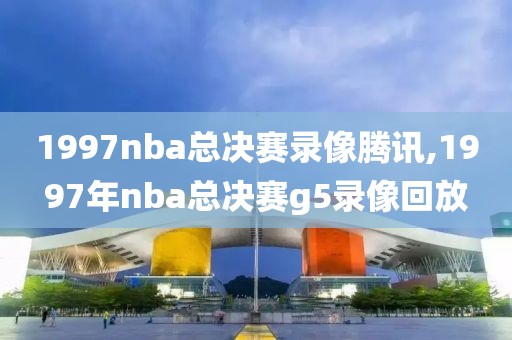 1997nba总决赛录像腾讯,1997年nba总决赛g5录像回放