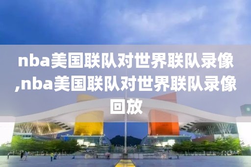 nba美国联队对世界联队录像,nba美国联队对世界联队录像回放