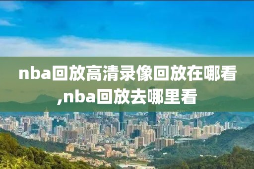 nba回放高清录像回放在哪看,nba回放去哪里看