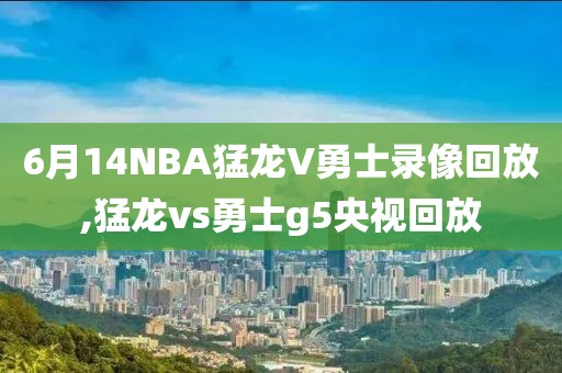 6月14NBA猛龙V勇士录像回放,猛龙vs勇士g5央视回放