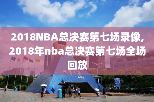 2018NBA总决赛第七场录像,2018年nba总决赛第七场全场回放