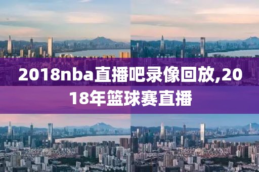 2018nba直播吧录像回放,2018年篮球赛直播 2018nba直播吧录像回放,2018年篮球赛直播